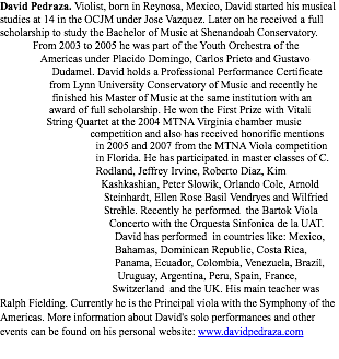 David Pedraza. Violist, born in Reynosa, Mexico, David started his musical studies at 14 in the OCJM under Jose Vazquez. Later on he received a full scholarship to study the Bachelor of Music at Shenandoah Conservatory. From 2003 to 2005 he was part of the Youth Orchestra of the Americas under Placido Domingo, Carlos Prieto and Gustavo Dudamel. David holds a Professional Performance Certificate from Lynn University Conservatory of Music and recently he finished his Master of Music at the same institution with an award of full scholarship. He won the First Prize with Vitali String Quartet at the 2004 MTNA Virginia chamber music competition and also has received honorific mentions in 2005 and 2007 from the MTNA Viola competition in Florida. He has participated in master classes of C. Rodland, Jeffrey Irvine, Roberto Diaz, Kim Kashkashian, Peter Slowik, Orlando Cole, Arnold Steinhardt, Ellen Rose Basil Vendryes and Wilfried Strehle. Recently he performed the Bartok Viola Concerto with the Orquesta Sinfonica de la UAT. David has performed in countries like: Mexico, Bahamas, Dominican Republic, Costa Rica, Panama, Ecuador, Colombia, Venezuela, Brazil, Uruguay, Argentina, Peru, Spain, France, Switzerland and the UK. His main teacher was Ralph Fielding. Currently he is the Principal viola with the Symphony of the Americas. More information about David's solo performances and other events can be found on his personal website: www.davidpedraza.com
